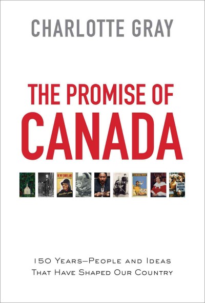 The promise of Canada : 150 years-- people and ideas that have shaped our country / Charlotte Gray.
