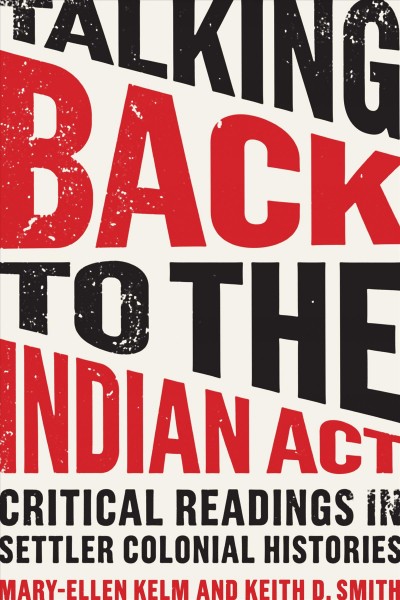 Talking back to the Indian Act : critical readings in settler colonial histories / Mary-Ellen Kelm and Keith D. Smith.